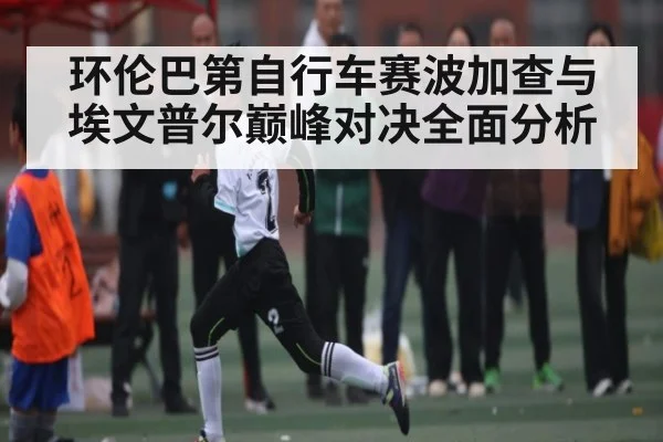 环伦巴第自行车赛波加查与埃文普尔巅峰对决全面分析