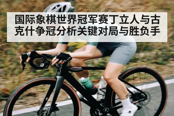 国际象棋世界冠军赛丁立人与古克什争冠分析关键对局与胜负手