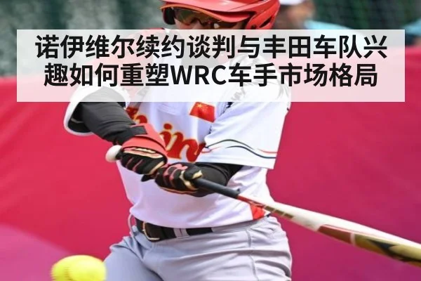 诺伊维尔续约谈判与丰田车队兴趣如何重塑WRC车手市场格局